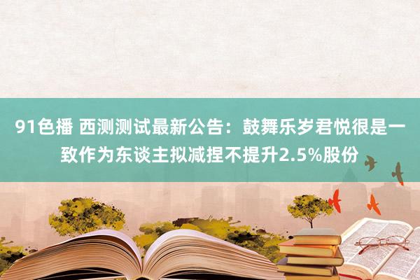 91色播 西测测试最新公告：鼓舞乐岁君悦很是一致作为东谈主拟减捏不提升2.5%股份