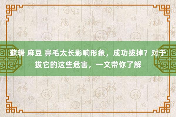 蘇暢 麻豆 鼻毛太长影响形象，成功拔掉？对于拔它的这些危害，一文带你了解