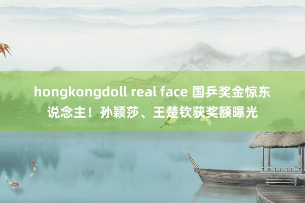 hongkongdoll real face 国乒奖金惊东说念主！孙颖莎、王楚钦获奖额曝光