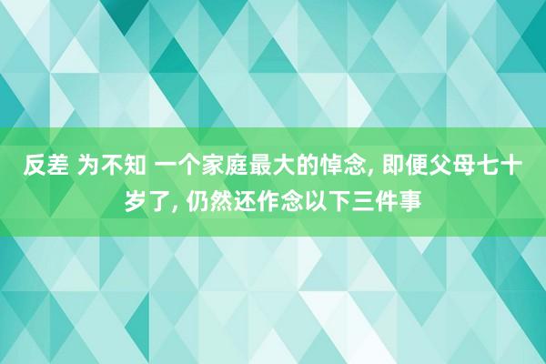 反差 为不知 一个家庭最大的悼念， 即便父母七十岁了， 仍然还作念以下三件事