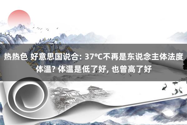 热热色 好意思国说合: 37℃不再是东说念主体法度体温? 体温是低了好， 也曾高了好