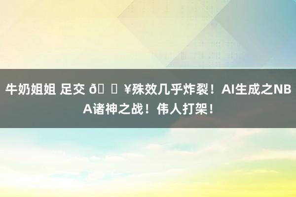 牛奶姐姐 足交 💥殊效几乎炸裂！AI生成之NBA诸神之战！伟人打架！