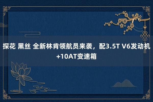 探花 黑丝 全新林肯领航员来袭，配3.5T V6发动机+10AT变速箱