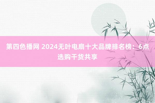 第四色播网 2024无叶电扇十大品牌排名榜：6点选购干货共享