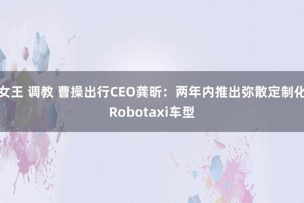 女王 调教 曹操出行CEO龚昕：两年内推出弥散定制化Robotaxi车型