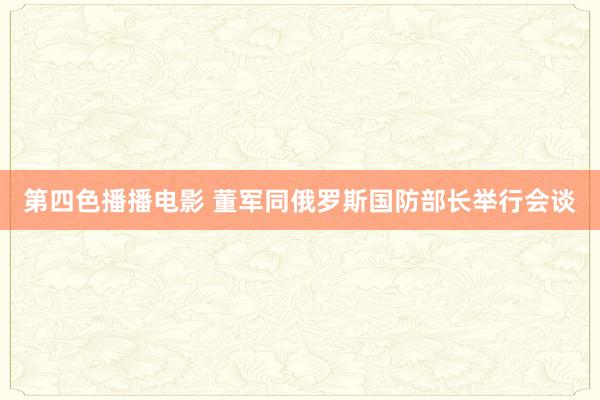 第四色播播电影 董军同俄罗斯国防部长举行会谈