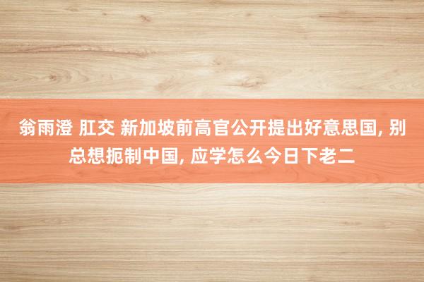 翁雨澄 肛交 新加坡前高官公开提出好意思国， 别总想扼制中国， 应学怎么今日下老二