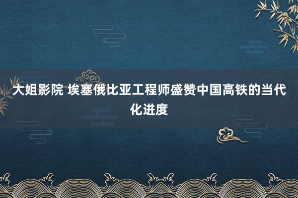 大姐影院 埃塞俄比亚工程师盛赞中国高铁的当代化进度