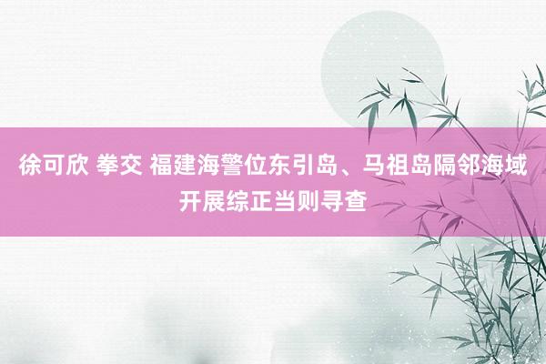 徐可欣 拳交 福建海警位东引岛、马祖岛隔邻海域开展综正当则寻查