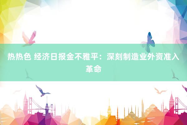 热热色 经济日报金不雅平：深刻制造业外资准入革命