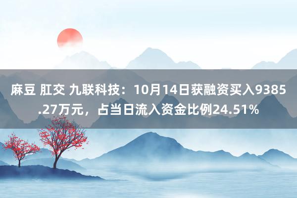 麻豆 肛交 九联科技：10月14日获融资买入9385.27万元，占当日流入资金比例24.51%