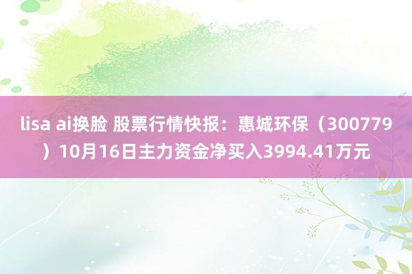 lisa ai换脸 股票行情快报：惠城环保（300779）10月16日主力资金净买入3994.41万元