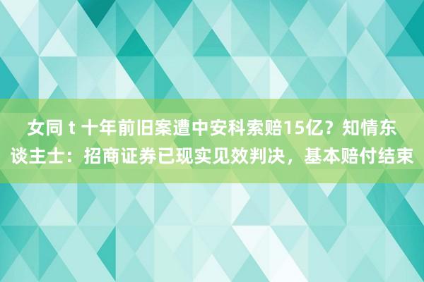 女同 t 十年前旧案遭中安科索赔15亿？知情东谈主士：招商证券已现实见效判决，基本赔付结束