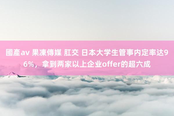 國產av 果凍傳媒 肛交 日本大学生管事内定率达96%，拿到两家以上企业offer的超六成