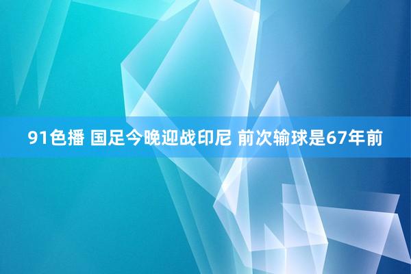 91色播 国足今晚迎战印尼 前次输球是67年前