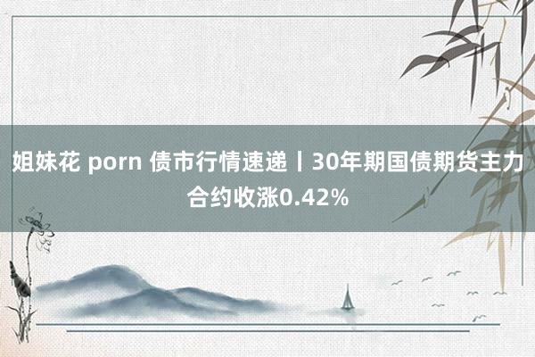 姐妹花 porn 债市行情速递丨30年期国债期货主力合约收涨0.42%