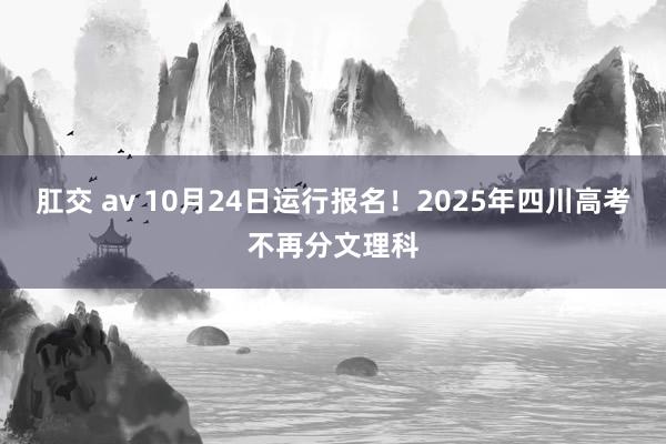 肛交 av 10月24日运行报名！2025年四川高考不再分文理科