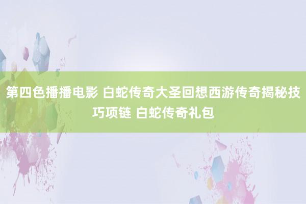 第四色播播电影 白蛇传奇大圣回想西游传奇揭秘技巧项链 白蛇传奇礼包