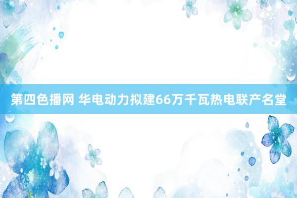 第四色播网 华电动力拟建66万千瓦热电联产名堂