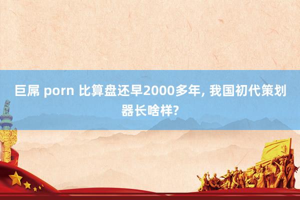 巨屌 porn 比算盘还早2000多年， 我国初代策划器长啥样?