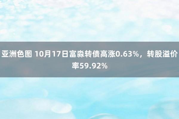 亚洲色图 10月17日富淼转债高涨0.63%，转股溢价率59.92%