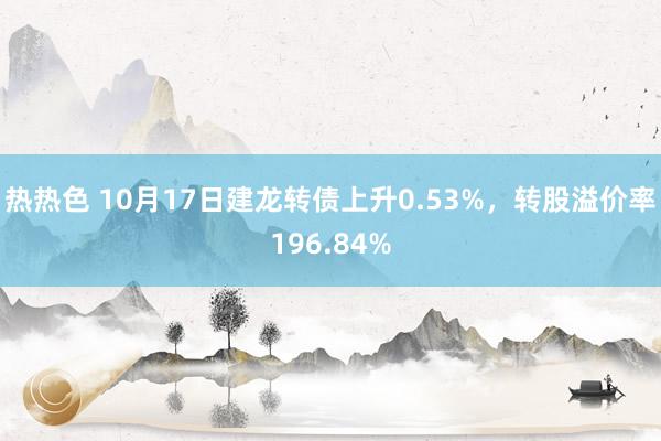 热热色 10月17日建龙转债上升0.53%，转股溢价率196.84%