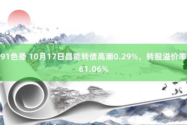 91色播 10月17日晶能转债高潮0.29%，转股溢价率61.06%