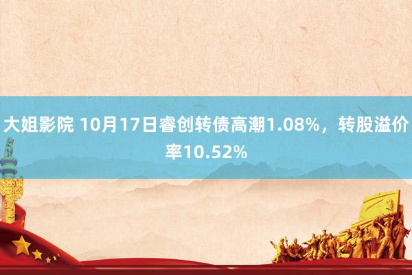 大姐影院 10月17日睿创转债高潮1.08%，转股溢价率10.52%