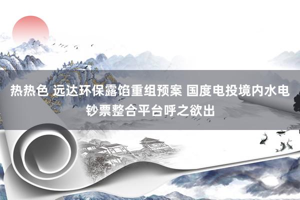 热热色 远达环保露馅重组预案 国度电投境内水电钞票整合平台呼之欲出