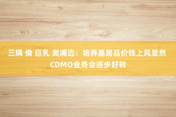 三隅 倫 巨乳 奥浦迈：培养基居品价钱上风显然 CDMO业务会逐步好转