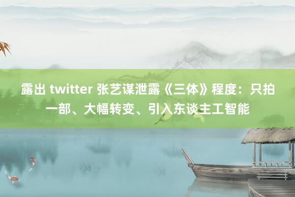 露出 twitter 张艺谋泄露《三体》程度：只拍一部、大幅转变、引入东谈主工智能