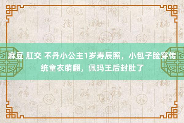 麻豆 肛交 不丹小公主1岁寿辰照，小包子脸穿传统童衣萌翻，佩玛王后封肚了