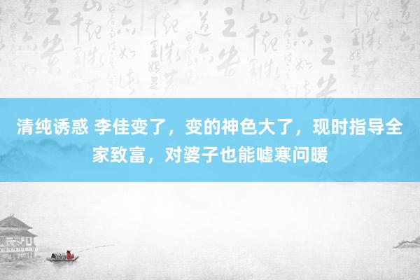 清纯诱惑 李佳变了，变的神色大了，现时指导全家致富，对婆子也能嘘寒问暖