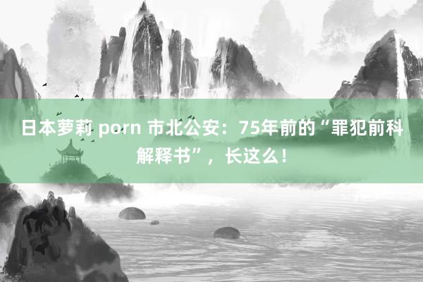 日本萝莉 porn 市北公安：75年前的“罪犯前科解释书”，长这么！