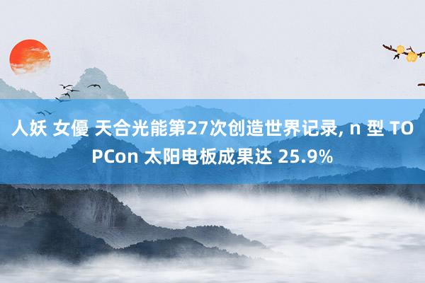 人妖 女優 天合光能第27次创造世界记录， n 型 TOPCon 太阳电板成果达 25.9%