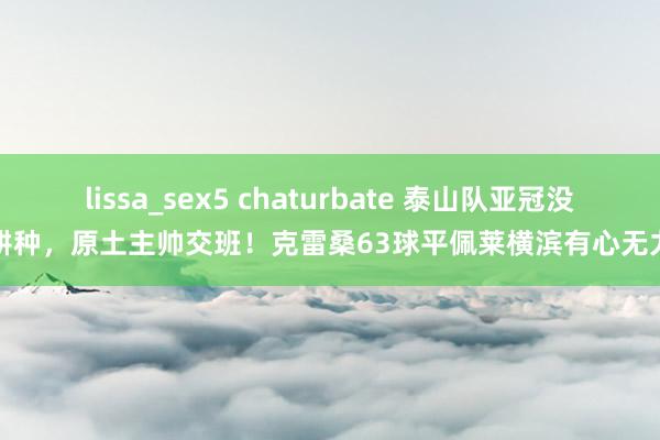 lissa_sex5 chaturbate 泰山队亚冠没耕种，原土主帅交班！克雷桑63球平佩莱横滨有心无力