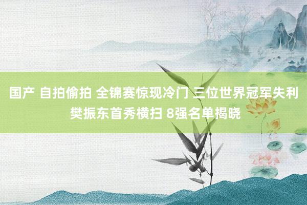 国产 自拍偷拍 全锦赛惊现冷门 三位世界冠军失利 樊振东首秀横扫 8强名单揭晓