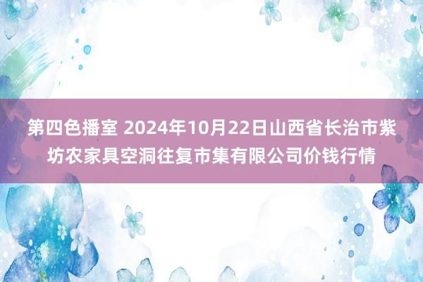 第四色播室 2024年10月22日山西省长治市紫坊农家具空洞往复市集有限公司价钱行情