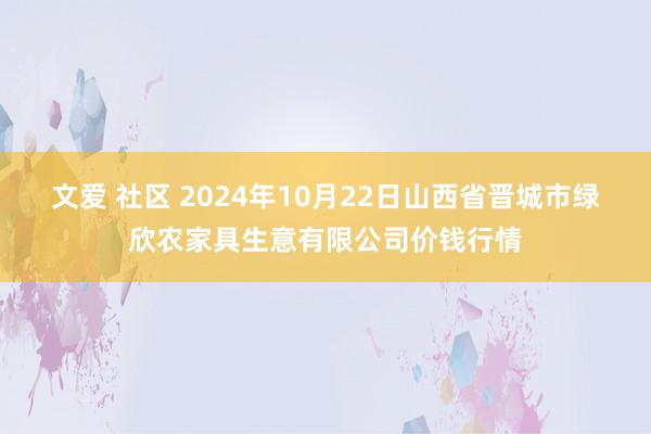 文爱 社区 2024年10月22日山西省晋城市绿欣农家具生意有限公司价钱行情