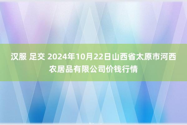 汉服 足交 2024年10月22日山西省太原市河西农居品有限公司价钱行情