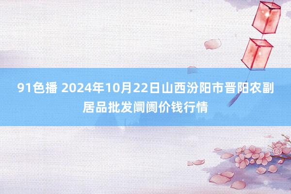 91色播 2024年10月22日山西汾阳市晋阳农副居品批发阛阓价钱行情