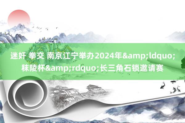 迷奸 拳交 南京江宁举办2024年&ldquo;秣陵杯&rdquo;长三角石锁邀请赛