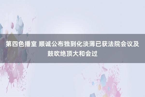 第四色播室 顺诚公布独到化淡薄已获法院会议及鼓吹绝顶大和会过