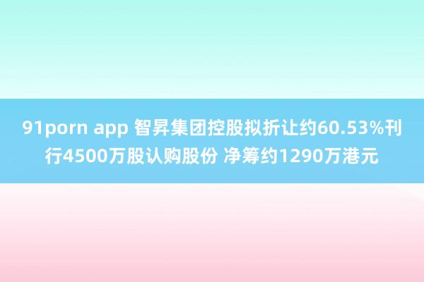 91porn app 智昇集团控股拟折让约60.53%刊行4500万股认购股份 净筹约1290万港元