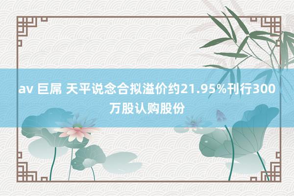 av 巨屌 天平说念合拟溢价约21.95%刊行300万股认购股份