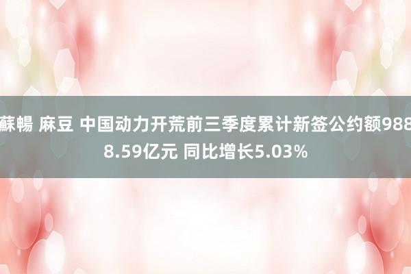 蘇暢 麻豆 中国动力开荒前三季度累计新签公约额9888.59亿元 同比增长5.03%