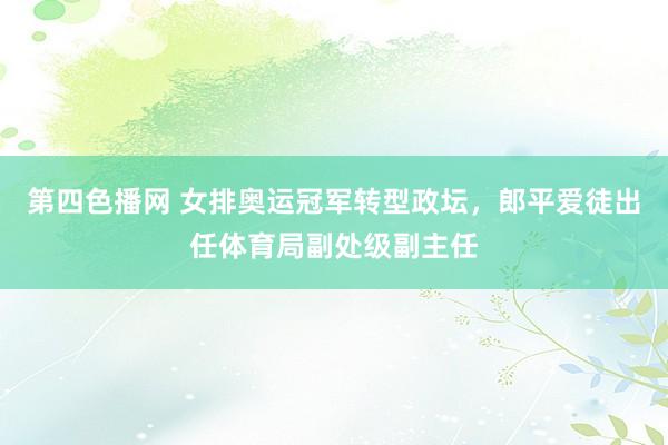 第四色播网 女排奥运冠军转型政坛，郎平爱徒出任体育局副处级副主任