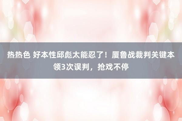 热热色 好本性邱彪太能忍了！厦鲁战裁判关键本领3次误判，抢戏不停