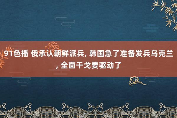 91色播 俄承认朝鲜派兵， 韩国急了准备发兵乌克兰， 全面干戈要驱动了