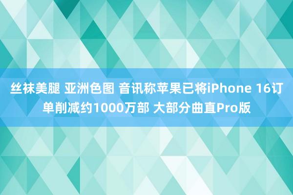 丝袜美腿 亚洲色图 音讯称苹果已将iPhone 16订单削减约1000万部 大部分曲直Pro版